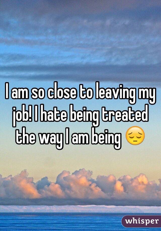 I am so close to leaving my job! I hate being treated the way I am being 😔