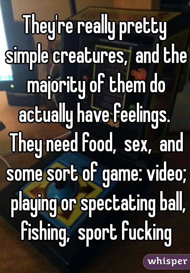 They're really pretty simple creatures,  and the majority of them do actually have feelings.  They need food,  sex,  and some sort of game: video;  playing or spectating ball, fishing,  sport fucking