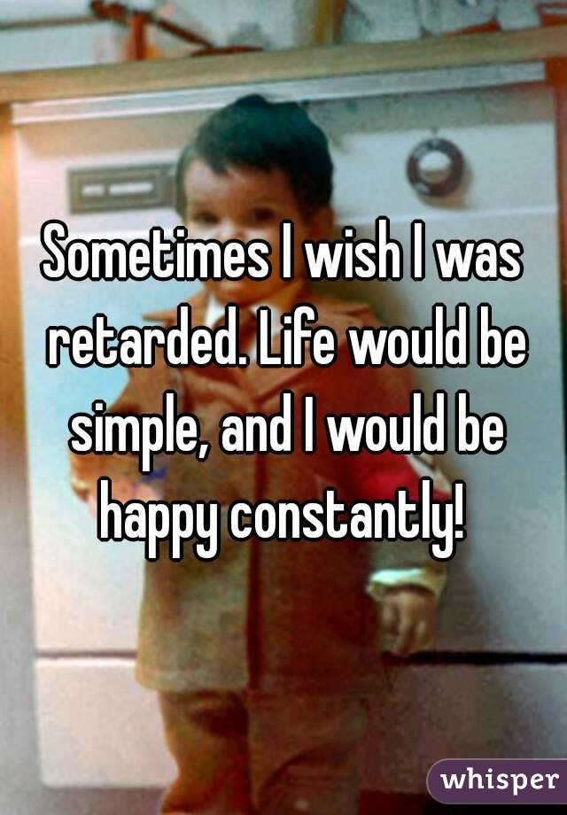 Sometimes I wish I was retarded. Life would be simple, and I would be happy constantly! 