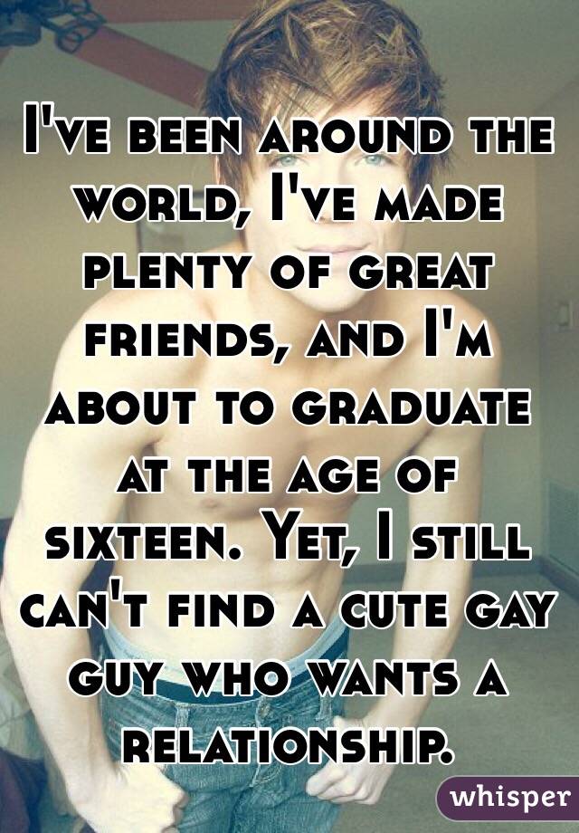 I've been around the world, I've made plenty of great friends, and I'm about to graduate at the age of sixteen. Yet, I still can't find a cute gay guy who wants a relationship. 