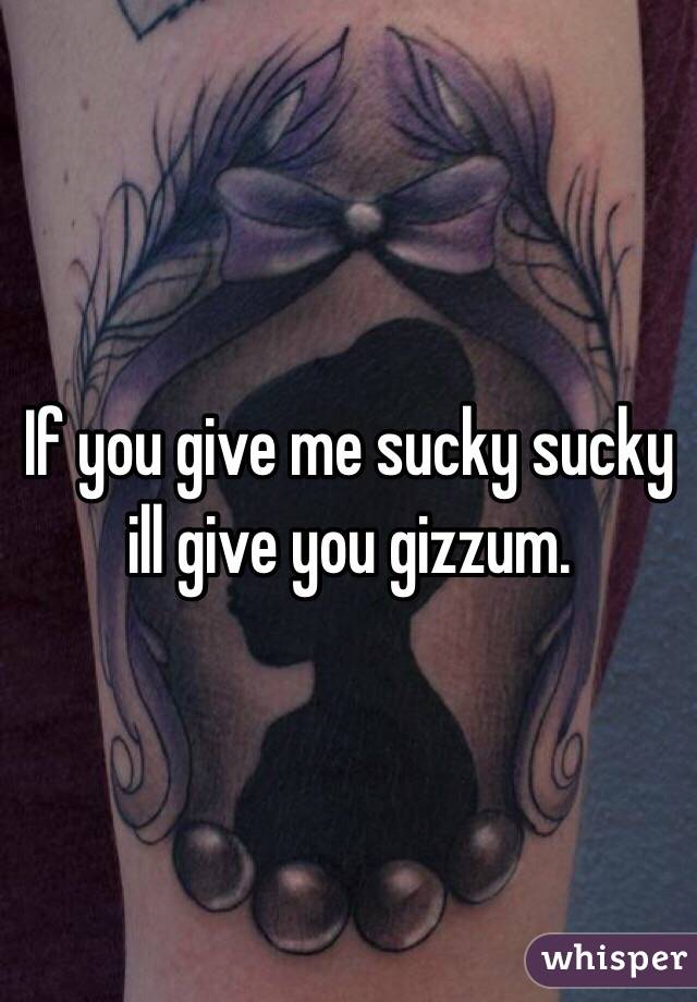 If you give me sucky sucky ill give you gizzum. 