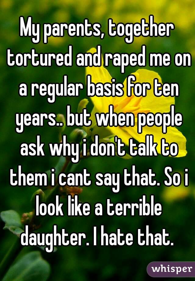 My parents, together tortured and raped me on a regular basis for ten years.. but when people ask why i don't talk to them i cant say that. So i look like a terrible daughter. I hate that. 