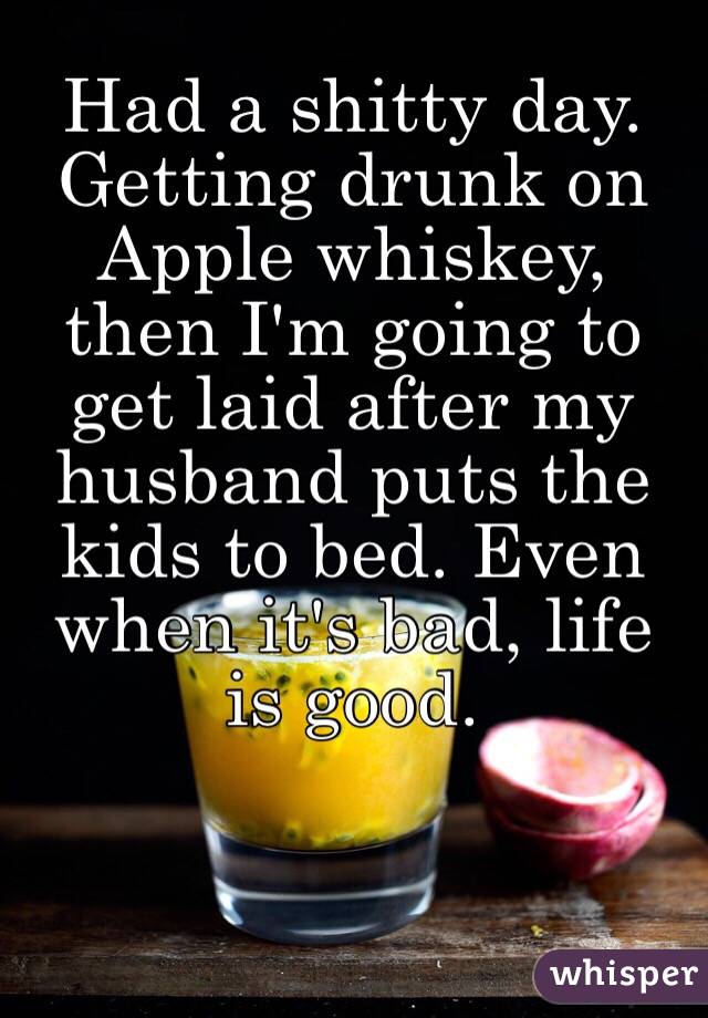 Had a shitty day. Getting drunk on Apple whiskey, then I'm going to get laid after my husband puts the kids to bed. Even when it's bad, life is good.