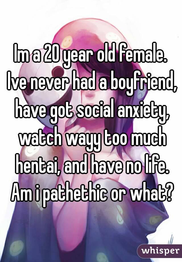 Im a 20 year old female. Ive never had a boyfriend, have got social anxiety, watch wayy too much hentai, and have no life. Am i pathethic or what?