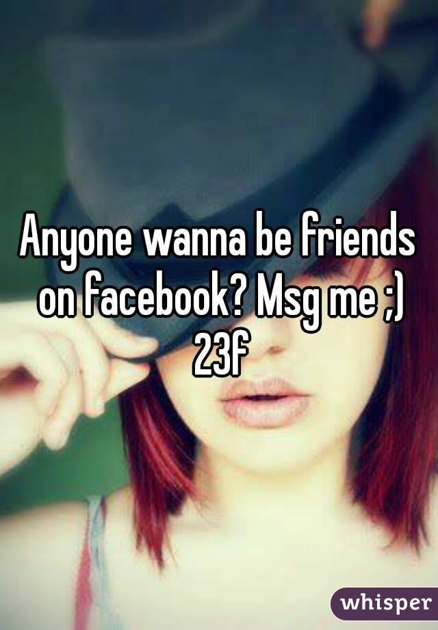 Anyone wanna be friends on facebook? Msg me ;) 23f