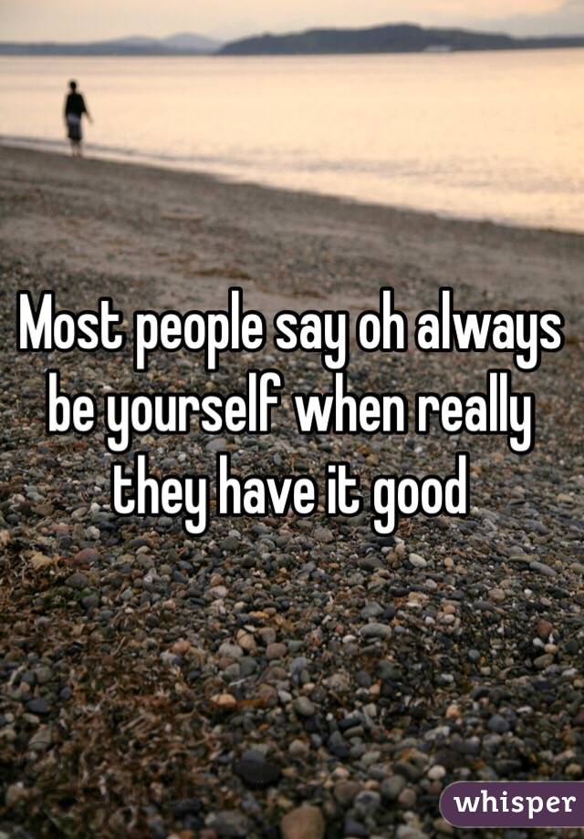 Most people say oh always be yourself when really they have it good