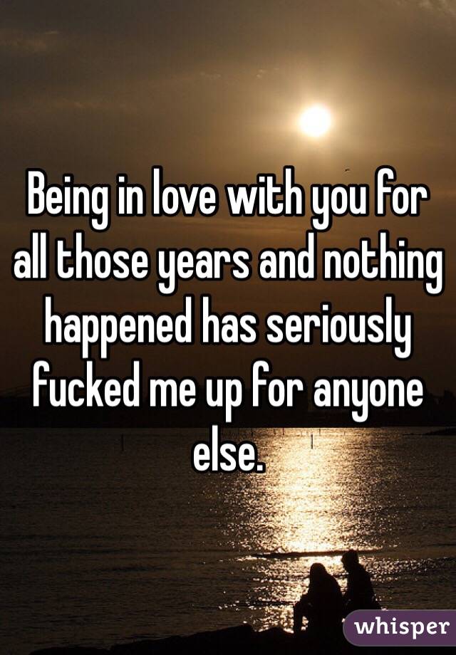 Being in love with you for all those years and nothing happened has seriously fucked me up for anyone else.