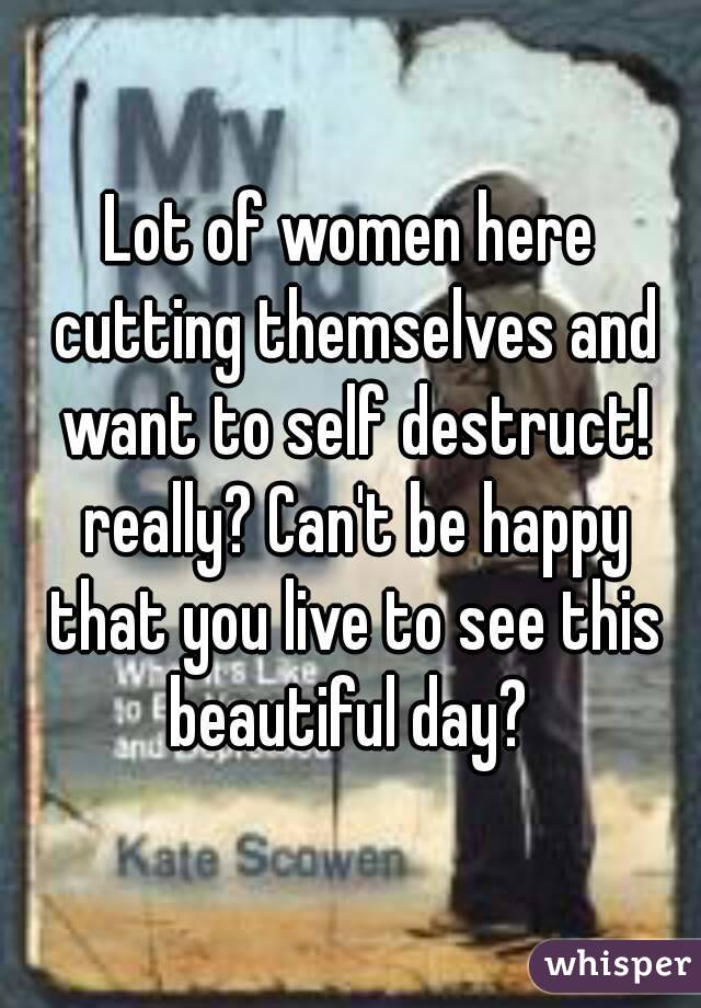 Lot of women here cutting themselves and want to self destruct! really? Can't be happy that you live to see this beautiful day? 