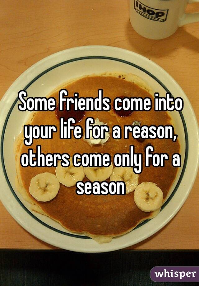 Some friends come into your life for a reason, others come only for a season