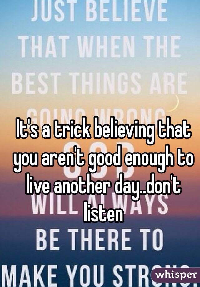 It's a trick believing that you aren't good enough to live another day..don't listen