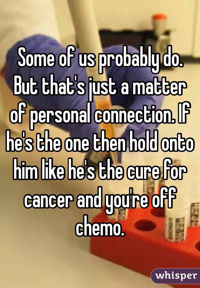 Some of us probably do. But that's just a matter of personal connection. If he's the one then hold onto him like he's the cure for cancer and you're off chemo. 