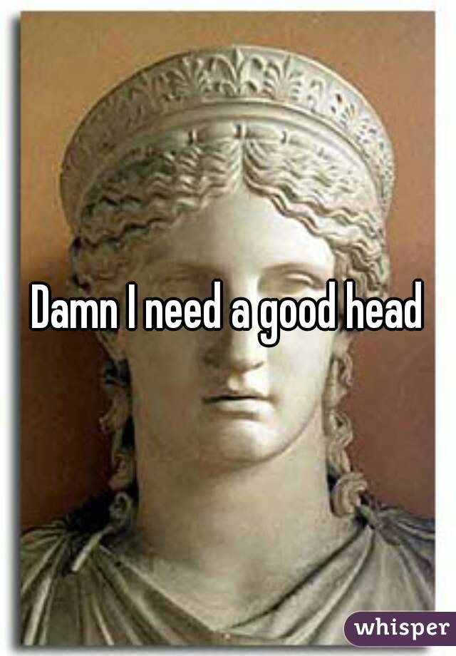 Damn I need a good head