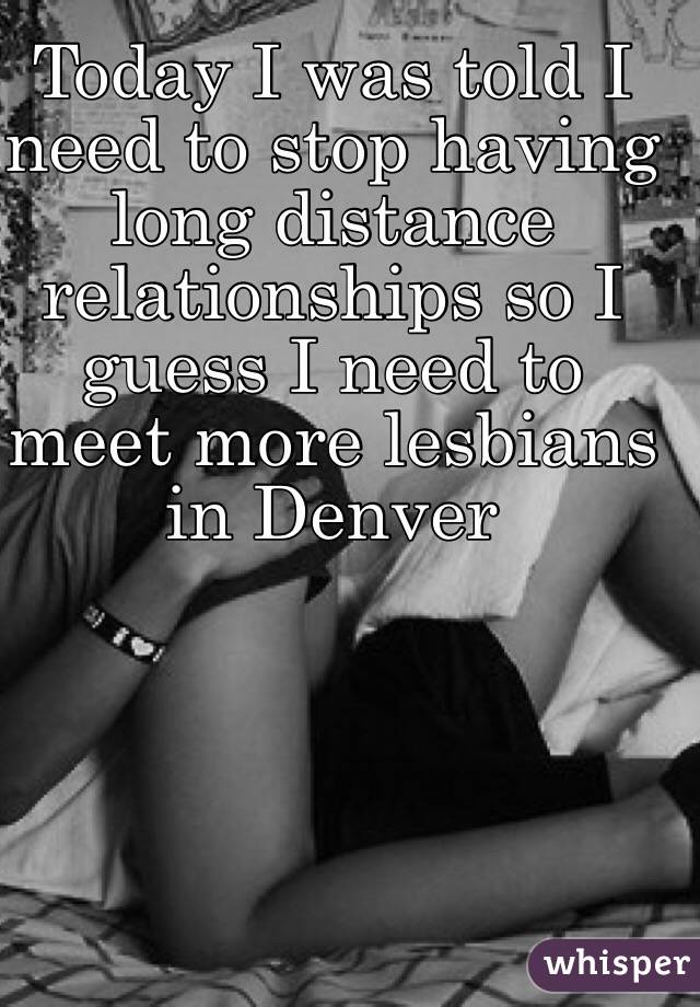 Today I was told I need to stop having long distance relationships so I guess I need to meet more lesbians in Denver 
