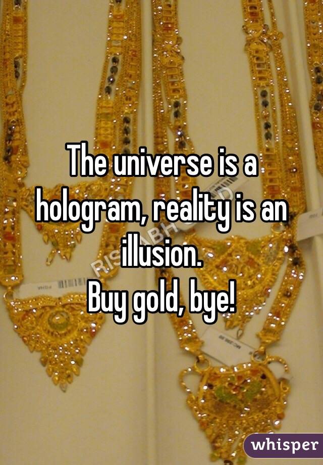 The universe is a hologram, reality is an illusion. 
Buy gold, bye!