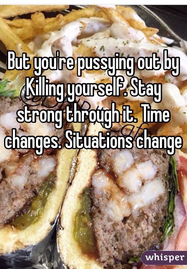 But you're pussying out by Killing yourself. Stay strong through it. Time changes. Situations change 