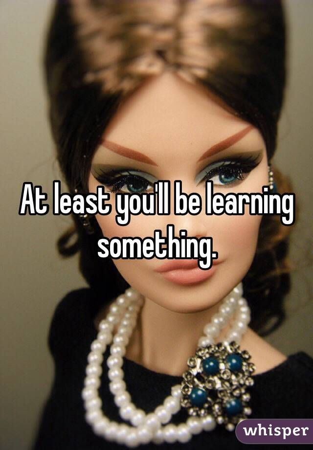 At least you'll be learning something.