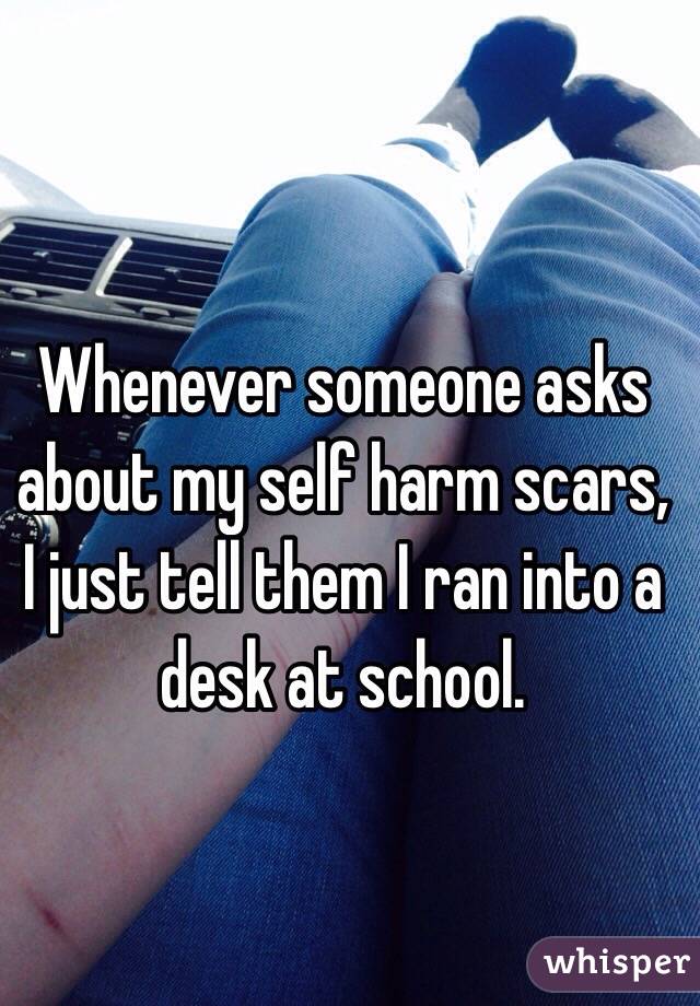 Whenever someone asks about my self harm scars, I just tell them I ran into a desk at school.