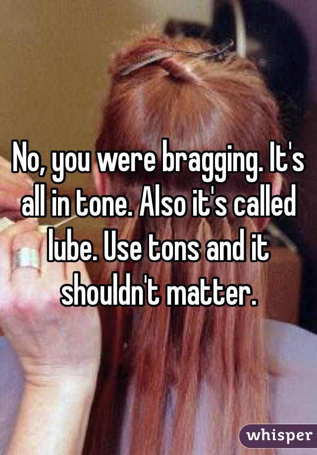 No, you were bragging. It's all in tone. Also it's called lube. Use tons and it shouldn't matter. 