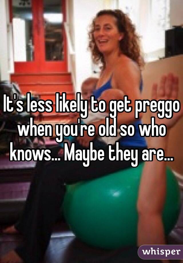 It's less likely to get preggo when you're old so who knows... Maybe they are...