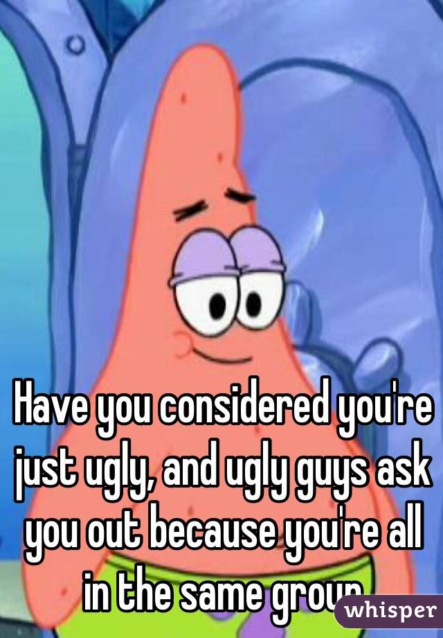 Have you considered you're just ugly, and ugly guys ask you out because you're all in the same group