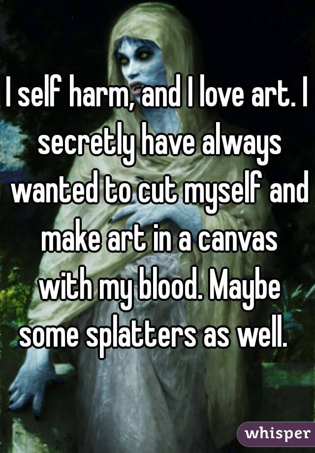 I self harm, and I love art. I secretly have always wanted to cut myself and make art in a canvas with my blood. Maybe some splatters as well.  