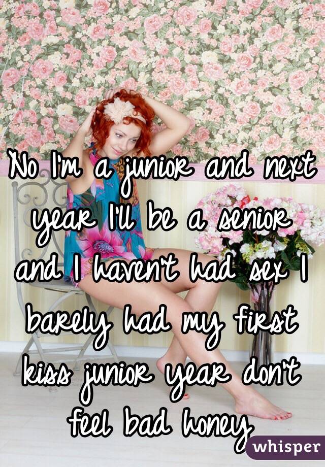 No I'm a junior and next year I'll be a senior and I haven't had sex I barely had my first kiss junior year don't feel bad honey 