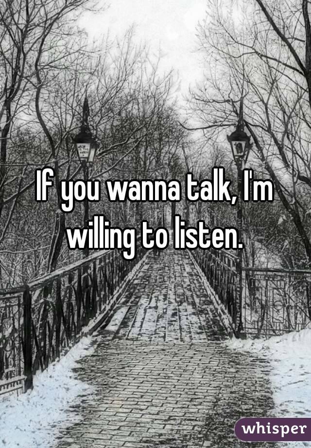 If you wanna talk, I'm willing to listen. 