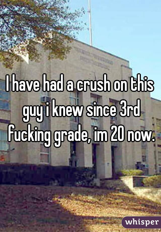 I have had a crush on this guy i knew since 3rd fucking grade, im 20 now.
