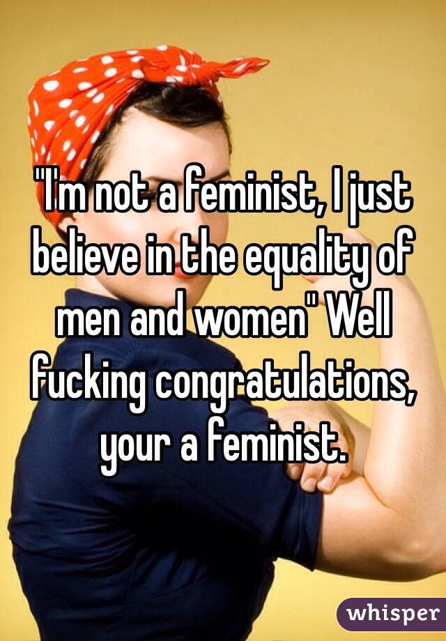 "I'm not a feminist, I just believe in the equality of men and women" Well fucking congratulations, your a feminist.