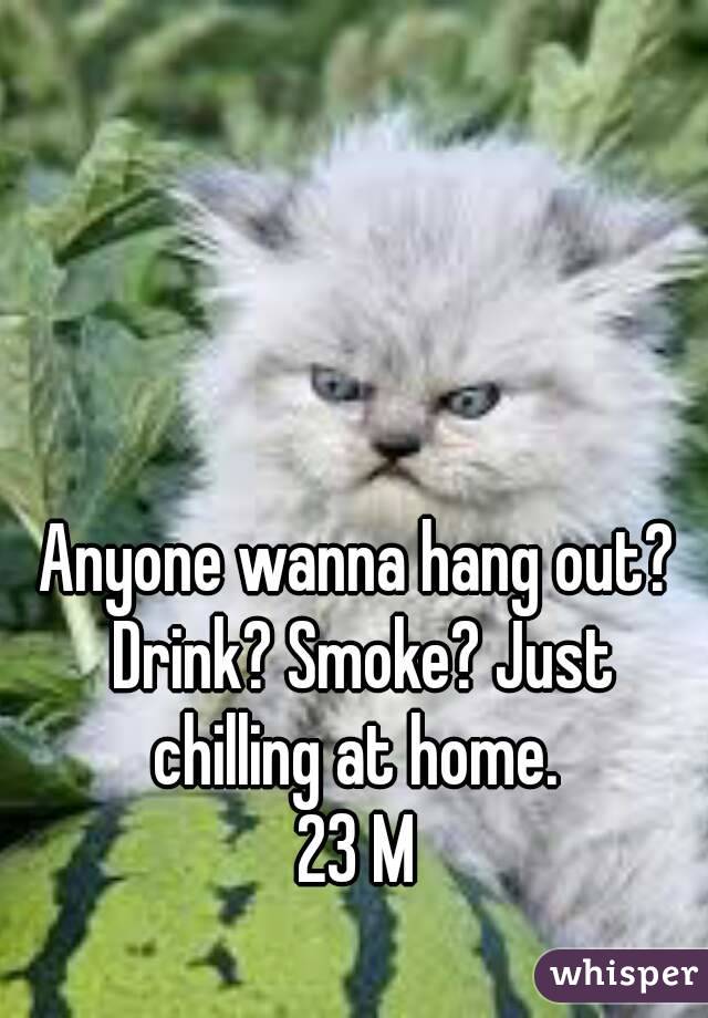 Anyone wanna hang out? Drink? Smoke? Just chilling at home. 
23 M