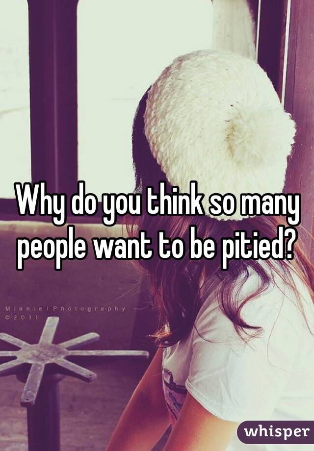 Why do you think so many people want to be pitied?