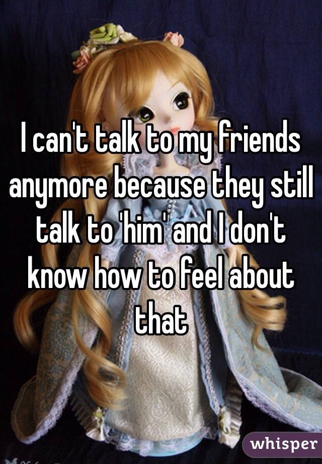 I can't talk to my friends anymore because they still talk to 'him' and I don't know how to feel about that