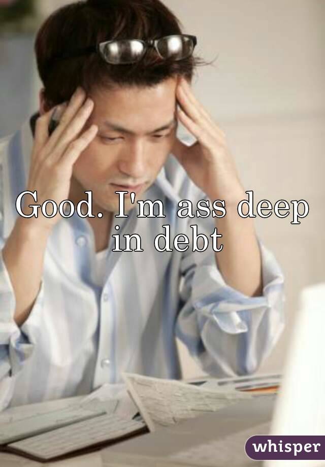 Good. I'm ass deep in debt