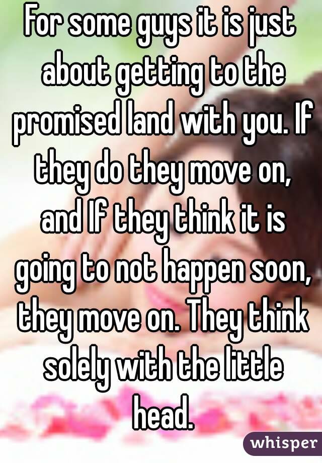 For some guys it is just about getting to the promised land with you. If they do they move on, and If they think it is going to not happen soon, they move on. They think solely with the little head.