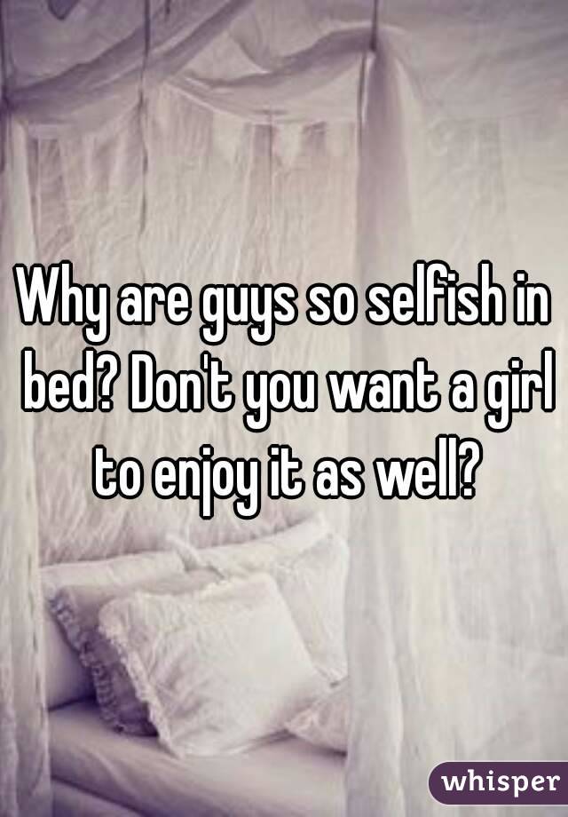 Why are guys so selfish in bed? Don't you want a girl to enjoy it as well?