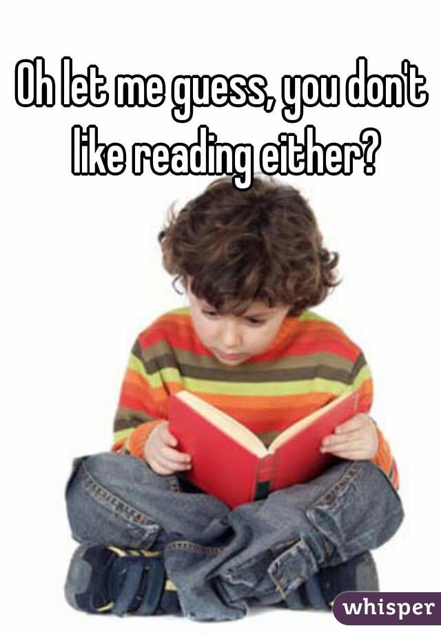 Oh let me guess, you don't like reading either?