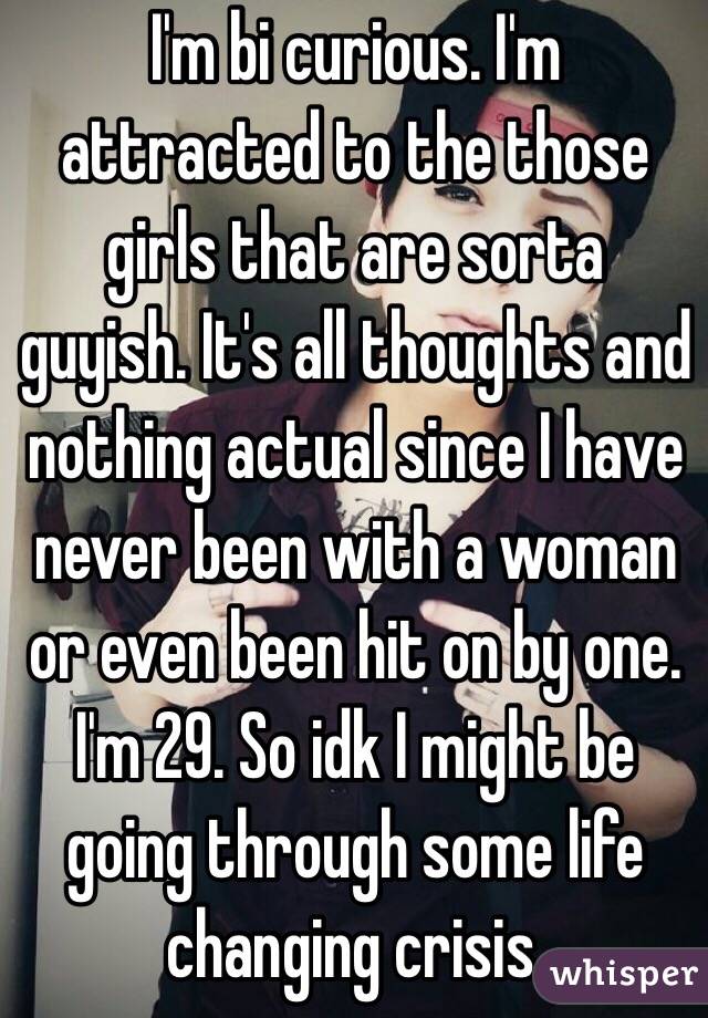 I'm bi curious. I'm attracted to the those girls that are sorta guyish. It's all thoughts and nothing actual since I have never been with a woman or even been hit on by one. I'm 29. So idk I might be going through some life changing crisis.