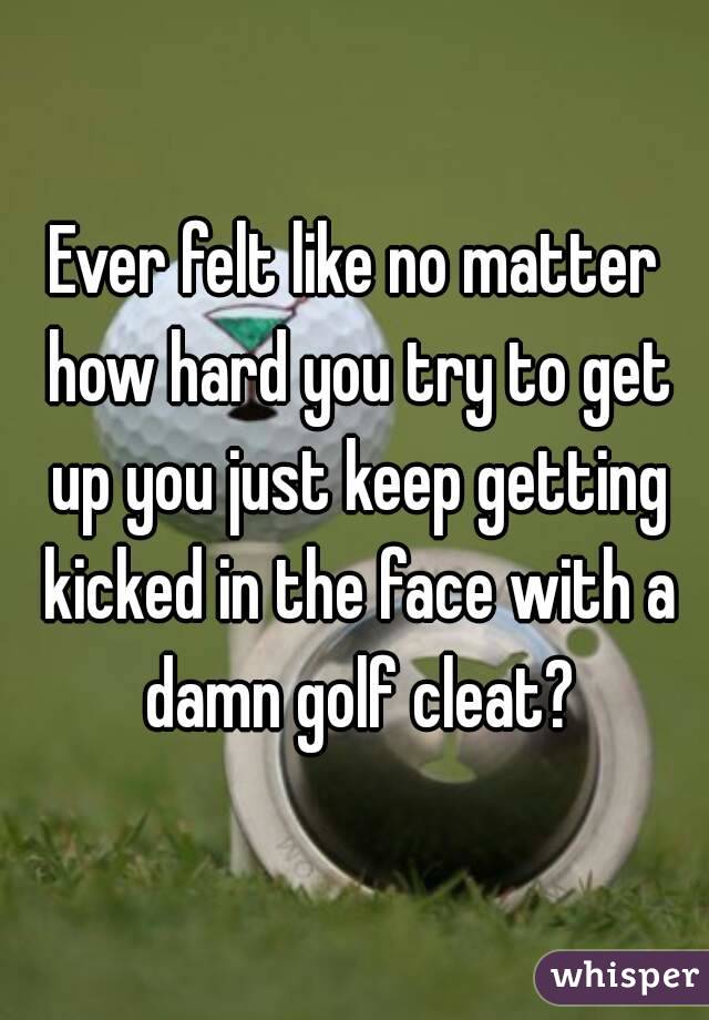 Ever felt like no matter how hard you try to get up you just keep getting kicked in the face with a damn golf cleat?