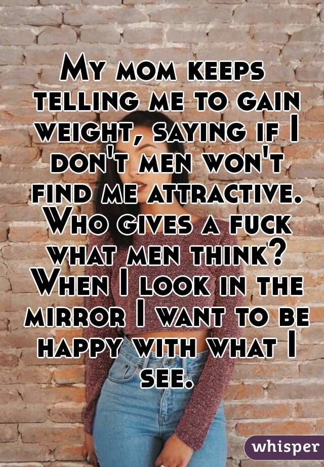 My mom keeps telling me to gain weight, saying if I don't men won't find me attractive. Who gives a fuck what men think? When I look in the mirror I want to be happy with what I see.