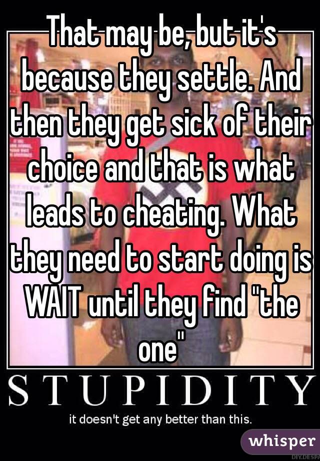That may be, but it's because they settle. And then they get sick of their choice and that is what leads to cheating. What they need to start doing is WAIT until they find "the one"