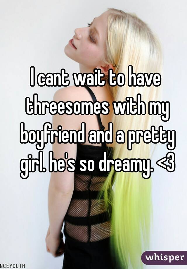 I cant wait to have threesomes with my boyfriend and a pretty girl. he's so dreamy. <3