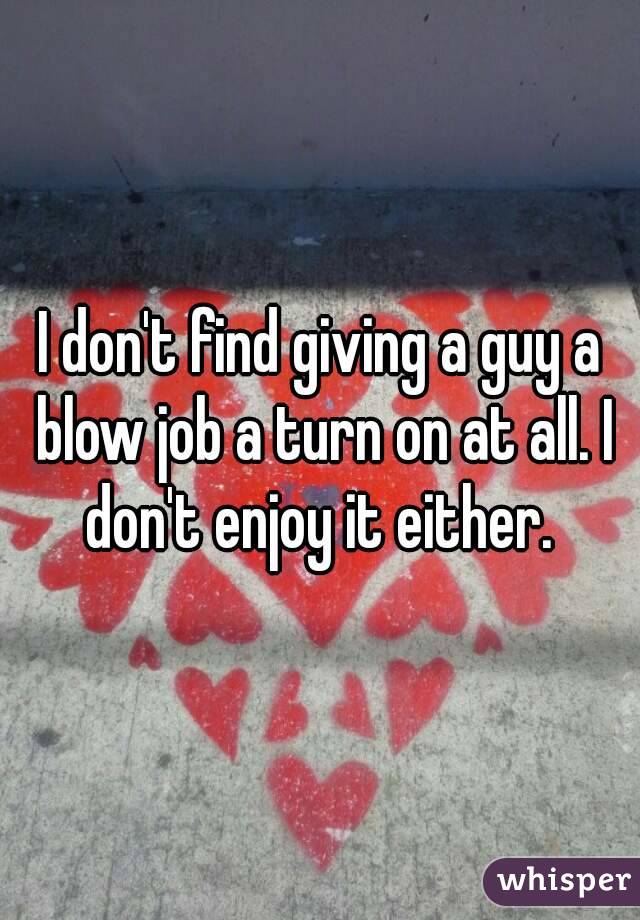 I don't find giving a guy a blow job a turn on at all. I don't enjoy it either. 