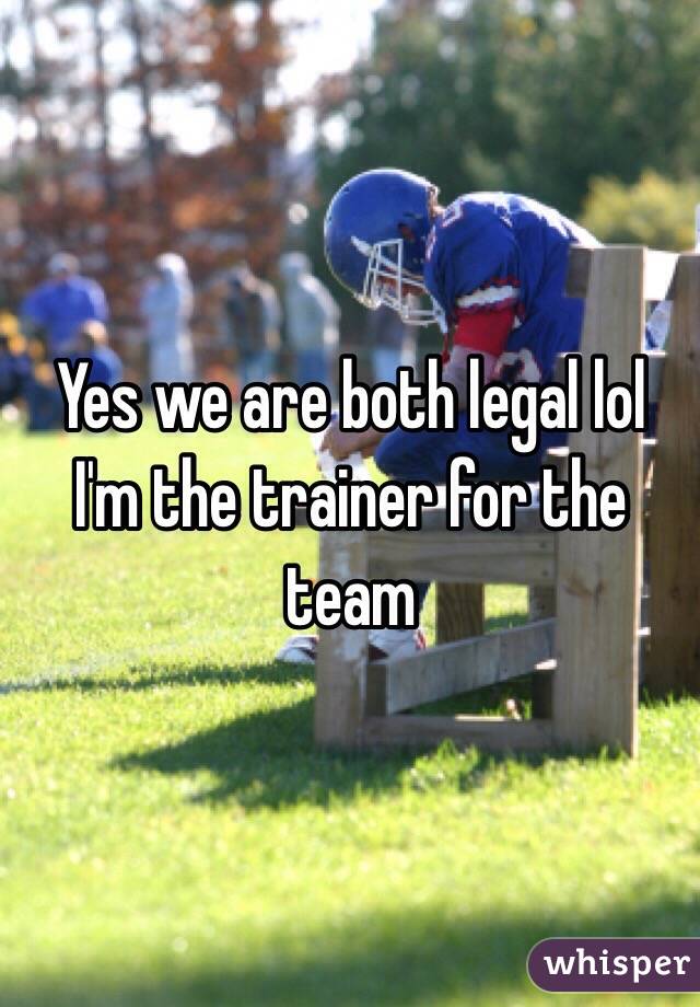 Yes we are both legal lol I'm the trainer for the team