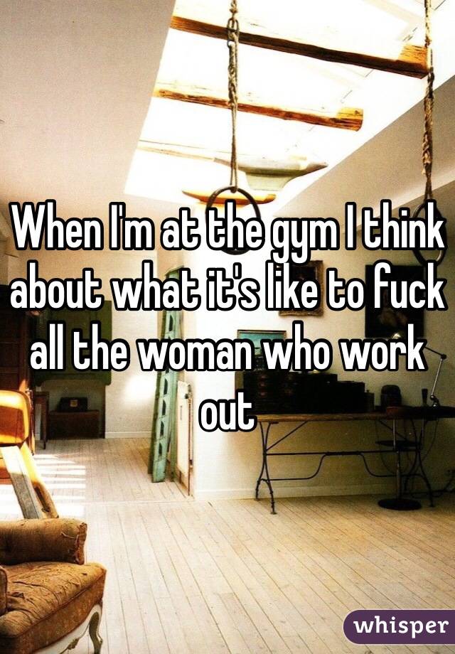 When I'm at the gym I think about what it's like to fuck all the woman who work out