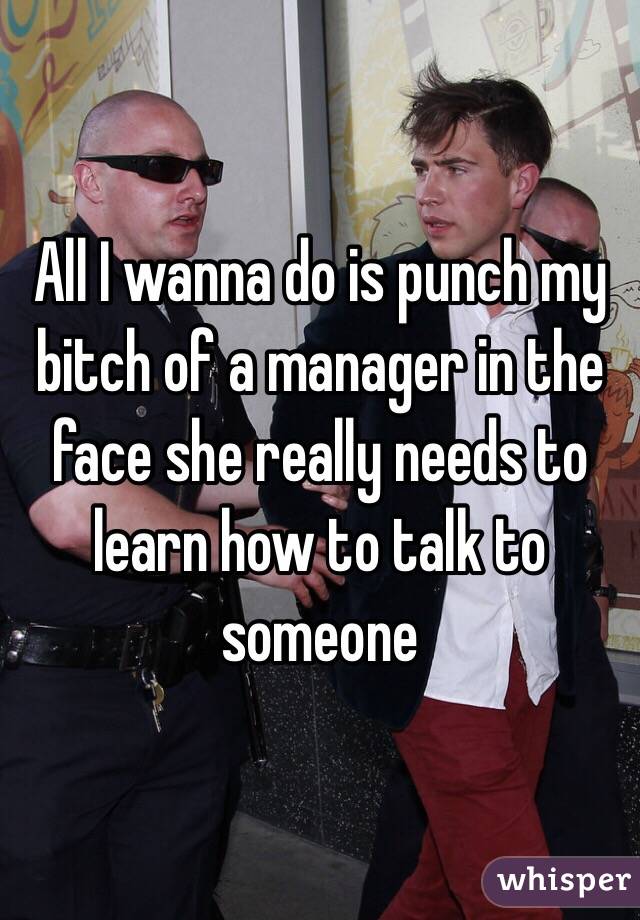 All I wanna do is punch my bitch of a manager in the face she really needs to learn how to talk to someone 