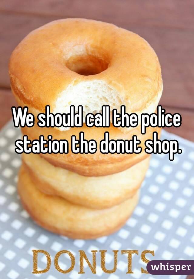We should call the police station the donut shop.