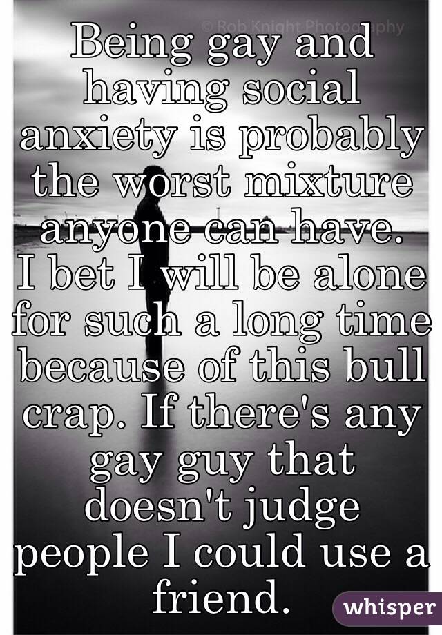 Being gay and having social anxiety is probably the worst mixture anyone can have. 
I bet I will be alone for such a long time because of this bull crap. If there's any gay guy that doesn't judge people I could use a friend. 