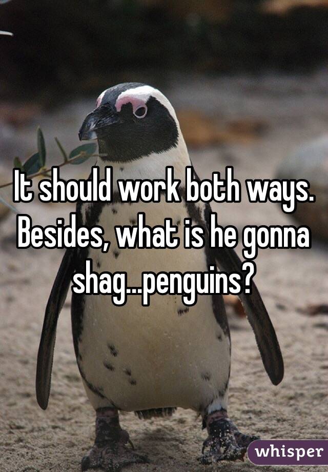 It should work both ways.
Besides, what is he gonna shag...penguins?