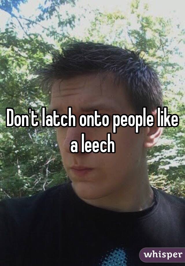 Don't latch onto people like a leech