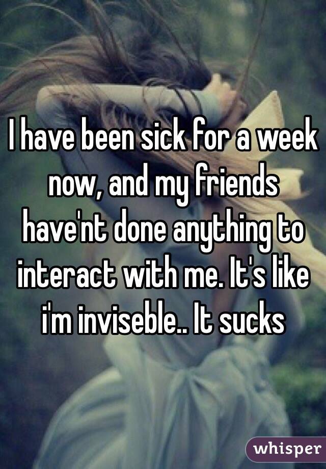I have been sick for a week now, and my friends have'nt done anything to interact with me. It's like i'm inviseble.. It sucks 